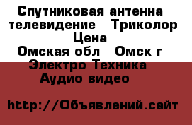 Спутниковая антенна, телевидение - Триколор TV HD  › Цена ­ 1 200 - Омская обл., Омск г. Электро-Техника » Аудио-видео   